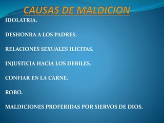 IDOLATRIA.
DESHONRA A LOS PADRES.
RELACIONES SEXUALES ILICITAS.
INJUSTICIA HACIA LOS DEBILES.
CONFIAR EN LA CARNE.
ROBO.
MALDICIONES PROFERIDAS POR SIERVOS DE DIOS.
 
