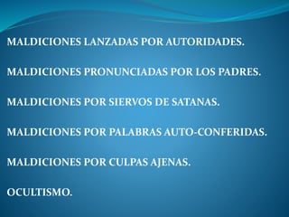 MALDICIONES LANZADAS POR AUTORIDADES.
MALDICIONES PRONUNCIADAS POR LOS PADRES.
MALDICIONES POR SIERVOS DE SATANAS.
MALDICIONES POR PALABRAS AUTO-CONFERIDAS.
MALDICIONES POR CULPAS AJENAS.
OCULTISMO.
 