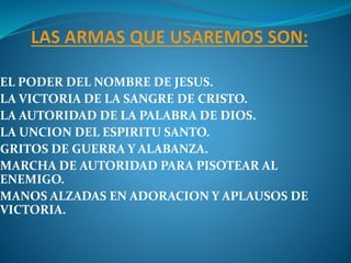 EL PODER DEL NOMBRE DE JESUS.
LA VICTORIA DE LA SANGRE DE CRISTO.
LA AUTORIDAD DE LA PALABRA DE DIOS.
LA UNCION DEL ESPIRITU SANTO.
GRITOS DE GUERRA Y ALABANZA.
MARCHA DE AUTORIDAD PARA PISOTEAR AL
ENEMIGO.
MANOS ALZADAS EN ADORACION Y APLAUSOS DE
VICTORIA.
 