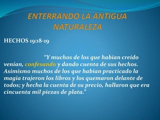 HECHOS 19:18-19
“Y muchos de los que habían creído
venían, confesando y dando cuenta de sus hechos.
Asimismo muchos de los que habían practicado la
magia trajeron los libros y los quemaron delante de
todos; y hecha la cuenta de su precio, hallaron que era
cincuenta mil piezas de plata.”
 