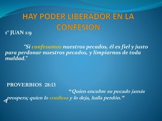 1° JUAN 1:9
“Si confesamos nuestros pecados, él es fiel y justo
para perdonar nuestros pecados, y limpiarnos de toda
maldad.”
PROVERBIOS 28:13
“Quien encubre su pecado jamás
prospera; quien lo confiesa y lo deja, halla perdón.”
 
