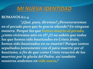 ROMANOS 6:1-4
“¿Qué, pues, diremos? ¿Perseveraremos
en el pecado para que la gracia abunde? En ninguna
manera. Porque los que hemos muerto al pecado,
¿cómo viviremos aún en él? ¿O no sabéis que todos
los que hemos sido bautizados en Cristo Jesús,
hemos sido bautizados en su muerte? Porque somos
sepultados juntamente con él para muerte por el
bautismo, a fin de que como Cristo resucitó de los
muertos por la gloria del Padre, así también
nosotros andemos en vida nueva.”
 