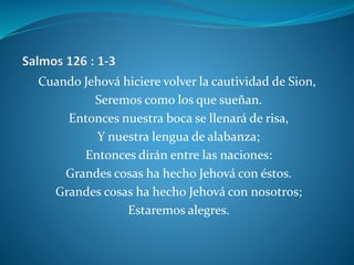 Cuando Jehová hiciere volver la cautividad de Sion,
Seremos como los que sueñan.
Entonces nuestra boca se llenará de risa,
Y nuestra lengua de alabanza;
Entonces dirán entre las naciones:
Grandes cosas ha hecho Jehová con éstos.
Grandes cosas ha hecho Jehová con nosotros;
Estaremos alegres.
 