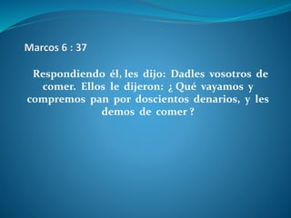 Respondiendo él, les dijo: Dadles vosotros de
comer. Ellos le dijeron: ¿ Qué vayamos y
compremos pan por doscientos denarios, y les
demos de comer ?
 