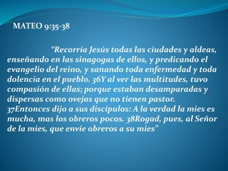 MATEO 9:35-38
“Recorría Jesús todas las ciudades y aldeas,
enseñando en las sinagogas de ellos, y predicando el
evangelio del reino, y sanando toda enfermedad y toda
dolencia en el pueblo. 36Y al ver las multitudes, tuvo
compasión de ellas; porque estaban desamparadas y
dispersas como ovejas que no tienen pastor.
37Entonces dijo a sus discípulos: A la verdad la mies es
mucha, mas los obreros pocos. 38Rogad, pues, al Señor
de la mies, que envíe obreros a su mies”
 