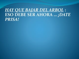 HAY QUE BAJAR DEL ARBOL :
ESO DEBE SER AHORA … ¡DATE
PRISA!
 