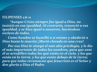 FILIPENSES 2:6-11
“Aunque Cristo siempre fue igual a Dios, no
insistió en esa igualdad. Al contrario, renunció a esa
igualdad, y se hizo igual a nosotros, haciéndose
esclavo de todos.
Como hombre se humilló a sí mismo y obedeció a
Dios hasta la muerte; ¡Murió clavado en una cruz!
Por eso Dios le otorgó el más alto privilegio, y le dio
el más importante de todos los nombres, para que ante
él se arrodillen todos los que están en el cielo, y los que
están en la tierra, y los que están debajo de la tierra;
para que todos reconozcan que Jesucristo es el Señor y
den gloria a Dios el Padre.
 