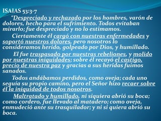 ISAIAS 53:3-7
“Despreciado y rechazado por los hombres, varón de
dolores, hecho para el sufrimiento. Todos evitaban
mirarlo; fue despreciado y no lo estimamos.
Ciertamente él cargó con nuestras enfermedades y
soportó nuestros dolores, pero nosotros lo
consideramos herido, golpeado por Dios, y humillado.
El fue traspasado por nuestras rebeliones, y molido
por nuestras iniquidades; sobre él recayó el castigo,
precio de nuestra paz y gracias a sus heridas fuimos
sanados.
Todos andábamos perdidos, como oveja; cada uno
seguía su propio camino, pero el Señor hizo recaer sobre
él la iniquidad de todos nosotros.
Maltratado y humillado, ni siquiera abrió su boca;
como cordero, fue llevado al matadero; como oveja,
enmudeció ante su trasquilador; y ni si quiera abrió su
boca.
 