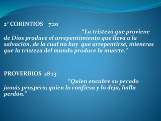 2° CORINTIOS 7:10
“La tristeza que proviene
de Dios produce el arrepentimiento que lleva a la
salvación, de la cual no hay que arrepentirse, mientras
que la tristeza del mundo produce la muerte.”
PROVERBIOS 28:13
“Quien encubre su pecado
jamás prospera; quien lo confiesa y lo deja, halla
perdón.”
 