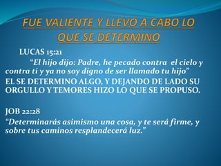 LUCAS 15:21
“El hijo dijo: Padre, he pecado contra el cielo y
contra ti y ya no soy digno de ser llamado tu hijo”
EL SE DETERMINO ALGO, Y DEJANDO DE LADO SU
ORGULLO Y TEMORES HIZO LO QUE SE PROPUSO.
JOB 22:28
“Determinarás asimismo una cosa, y te será firme, y
sobre tus caminos resplandecerá luz.”
 