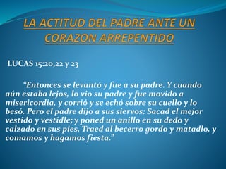 LUCAS 15:20,22 y 23
“Entonces se levantó y fue a su padre. Y cuando
aún estaba lejos, lo vio su padre y fue movido a
misericordia, y corrió y se echó sobre su cuello y lo
besó. Pero el padre dijo a sus siervos: Sacad el mejor
vestido y vestidle; y poned un anillo en su dedo y
calzado en sus pies. Traed al becerro gordo y matadlo, y
comamos y hagamos fiesta.”
 