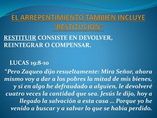RESTITUIR CONSISTE EN DEVOLVER,
REINTEGRAR O COMPENSAR.
LUCAS 19:8-10
“Pero Zaqueo dijo resueltamente: Mira Señor, ahora
mismo voy a dar a los pobres la mitad de mis bienes,
y si en algo he defraudado a alguien, le devolveré
cuatro veces la cantidad que sea. Jesús le dijo, hoy a
llegado la salvación a esta casa … Porque yo he
venido a buscar y a salvar lo que se había perdido.
 