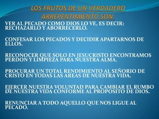 VER AL PECADO COMO DIOS LO VE, ES DECIR:
RECHAZARLO Y ABORRECERLO.
CONFESAR LOS PECADOS Y DECIDIR APARTARNOS DE
ELLOS.
RECONOCER QUE SOLO EN JESUCRISTO ENCONTRAMOS
PERDON Y LIMPIEZA PARA NUESTRA ALMA.
PROCURAR UN TOTAL RENDIMIENTO AL SEÑORIO DE
CRISTO EN TODAS LAS AREAS DE NUESTRA VIDA.
EJERCER NUESTRA VOLUNTAD PARA CAMBIAR EL RUMBO
DE NUESTRA VIDA CONFORME AL PROPOSITO DE DIOS.
RENUNCIAR A TODO AQUELLO QUE NOS LIGUE AL
PECADO.
 