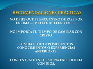NO DEJES QUE EL ENCUENTRO DE PASE POR
ENCIMA … ¡METETE DE LLENO EN EL!
NO IMPORTA TU TIEMPO DE CAMINAR CON
CRISTO.
OLVIDATE DE TU POSICION, TUS
CONOCIMIENTOS O EXPERIENCIAS
ANTERIORES.
CONCENTRATE EN TU PROPIA EXPERIENCIA
CON DIOS.
 