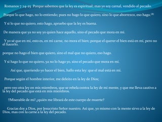 Romanos 7 :14-25 Porque sabemos que la ley es espiritual; mas yo soy carnal, vendido al pecado.
Porque lo que hago, no lo entiendo; pues no hago lo que quiero, sino lo que aborrezco, eso hago.(B)
Y si lo que no quiero, esto hago, apruebo que la ley es buena.
De manera que ya no soy yo quien hace aquello, sino el pecado que mora en mí.
Y yo sé que en mí, esto es, en mi carne, no mora el bien; porque el querer el bien está en mí, pero no
el hacerlo.
porque no hago el bien que quiero, sino el mal que no quiero, eso hago.
Y si hago lo que no quiero, ya no lo hago yo, sino el pecado que mora en mí.
Así que, queriendo yo hacer el bien, hallo esta ley: que el mal está en mí.
Porque según el hombre interior, me deleito en la ley de Dios;
pero veo otra ley en mis miembros, que se rebela contra la ley de mi mente, y que me lleva cautivo a
la ley del pecado que está en mis miembros.
!!Miserable de mí! ¿quién me librará de este cuerpo de muerte?
Gracias doy a Dios, por Jesucristo Señor nuestro. Así que, yo mismo con la mente sirvo a la ley de
Dios, mas con la carne a la ley del pecado.
 