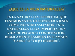 ES LA NATURALEZA ESPIRITUAL QUE
TENEMOS ANTES DE CONOCER A JESUS
COMO NUESTRO SALVADOR. ESTA
NATURALEZA LLEVA IMPLICITA UNA
VIDA DE PECADO Y CONDENACION.
BIBLICAMENTE TAMBIEN ES LLAMADA
“CARNE” O “VIEJO HOMBRE”.
 
