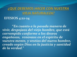 EFESIOS 4:22-24
“En cuanto a la pasada manera de
vivir, despojaos del viejo hombre, que está
corrompido conforme a los deseos
engañosos, renovaos en el espíritu de
vuestra mente, y vestíos del nuevo hombre,
creado según Dios en la justicia y santidad
de la verdad.”
 