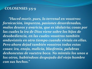 COLOSENSES 3:5-9
“Haced morir, pues, lo terrenal en vosotros:
fornicación, impureza, pasiones desordenadas,
malos deseos y avaricia, que es idolatría; cosas por
las cuales la ira de Dios viene sobre los hijos de
desobediencia, en las cuales vosotros también
anduvisteis en otro tiempo cuando vivíais en ellas.
Pero ahora dejad también vosotros todas estas
cosas: ira, enojo, malicia, blasfemia, palabras
deshonestas de vuestra boca. No mintáis los unos a
los otros, habiéndoos despojado del viejo hombre
con sus hechos.”
 