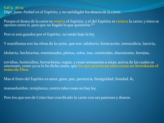 Gal 5: 16-24
Digo, pues: Andad en el Espíritu, y no satisfagáis los deseos de la carne.
Porque el deseo de la carne es contra el Espíritu, y el del Espíritu es contra la carne; y éstos se
oponen entre sí, para que no hagáis lo que quisiereis.(C)
Pero si sois guiados por el Espíritu, no estáis bajo la ley.
Y manifiestas son las obras de la carne, que son: adulterio, fornicación, inmundicia, lascivia,
idolatría, hechicerías, enemistades, pleitos, celos, iras, contiendas, disensiones, herejías,
envidias, homicidios, borracheras, orgías, y cosas semejantes a estas; acerca de las cuales os
amonesto, como ya os lo he dicho antes, que los que practican tales cosas no heredarán el
reino de Dios.
Mas el fruto del Espíritu es amor, gozo, paz, paciencia, benignidad, bondad, fe,
mansedumbre, templanza; contra tales cosas no hay ley.
Pero los que son de Cristo han crucificado la carne con sus pasiones y deseos.
 
