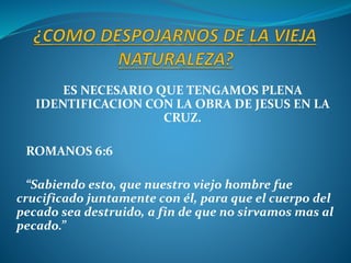 ES NECESARIO QUE TENGAMOS PLENA
IDENTIFICACION CON LA OBRA DE JESUS EN LA
CRUZ.
ROMANOS 6:6
“Sabiendo esto, que nuestro viejo hombre fue
crucificado juntamente con él, para que el cuerpo del
pecado sea destruido, a fin de que no sirvamos mas al
pecado.”
 