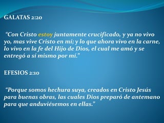 GALATAS 2:20
“Con Cristo estoy juntamente crucificado, y ya no vivo
yo, mas vive Cristo en mí; y lo que ahora vivo en la carne,
lo vivo en la fe del Hijo de Dios, el cual me amó y se
entregó a sí mismo por mí.”
EFESIOS 2:10
“Porque somos hechura suya, creados en Cristo Jesús
para buenas obras, las cuales Dios preparó de antemano
para que anduviésemos en ellas.”
 