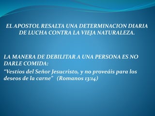 EL APOSTOL RESALTA UNA DETERMINACION DIARIA
DE LUCHA CONTRA LA VIEJA NATURALEZA.
LA MANERA DE DEBILITAR A UNA PERSONA ES NO
DARLE COMIDA:
“Vestíos del Señor Jesucristo, y no proveáis para los
deseos de la carne” (Romanos 13:14)
 