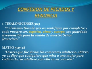 1 TESALONICENSES 5:23
“Y el mismo Dios de paz os santifique por completo; y
todo vuestro ser, espíritu, alma y cuerpo, sea guardado
irreprensible para la venida de nuestro Señor
Jesucristo.”
MATEO 5:27-28
“Oísteis que fue dicho: No cometerás adulterio. 28Pero
yo os digo que cualquiera que mira a una mujer para
codiciarla, ya adulteró con ella en su corazón.”
 