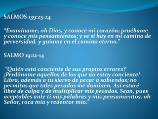 SALMOS 139:23-24
“Examíname, oh Dios, y conoce mi corazón; pruébame
y conoce mis pensamientos; y ve si hay en mí camino de
perversidad, y guíame en el camino eterno.”
SALMO 19:12-14
“Quién está conciente de sus propios errores?
¡Perdóname aquellos de los que no estoy conciente!
Libra, además a tu siervo de pecar a sabiendas; no
permitas que tales pecados me dominen. Así estaré
libre de culpa y de multiplicar mis pecados. Sean, pues
aceptables ante ti mis palabras y mis pensamientos, oh
Señor, roca mía y redentor mío.”
 