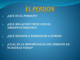 1. ¿QUE ES EL PERDON?
2. ¿QUE RELACION TIENE CON EL
ARREPENTIMIENTO?
3. ¿QUE SIGNIFICA PERDONAR A OTROS?
4. ¿CUAL ES LA IMPORTANCIA DEL PERDON EN
NUESTRAS VIDAS?
 
