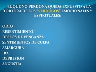 EL QUE NO PERDONA QUEDA EXPUESTO A LA
TORTURA DE LOS “VERDUGOS” EMOCIONALES Y
ESPIRITUALES:
ODIO
RESENTIMIENTO
DESEOS DE VENGANZA
SENTIMIENTOS DE CULPA
AMARGURA
IRA
DEPRESION
ANGUSTIA
 