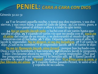 Génesis 32:22-31
22 Y se levantó aquella noche, y tomó sus dos mujeres, y sus dos
siervas, y sus once hijos, y pasó el vado de Jaboc. 23 Los tomó, pues, e
hizo pasar el arroyo a ellos y a todo lo que tenía.
24 Así se quedó Jacob solo; y luchó con él un varón hasta que
rayaba el alba. 25 Y cuando el varón vio que no podía con él, tocó en
el sitio del encaje de su muslo, y se descoyuntó el muslo de Jacob
mientras con él luchaba. 26 Y dijo: Déjame, porque raya el alba. Y
Jacob le respondió: No te dejaré, si no me bendices. 27 Y el varón le
dijo: ¿Cuál es tu nombre? Y él respondió: Jacob. 28 Y el varón le dijo:
Ya no te llamarás Jacob, sino Israel ; porque has luchado con
Dios y con los hombres, y has vencido. 29Entonces Jacob le preguntó,
y dijo: Declárame ahora tu nombre. Y el varón respondió: ¿Por qué
me preguntas por mi nombre? Y lo bendijo allí. 30 Y llamó Jacob el
nombre de aquel lugar, Peniel; porque dijo: Vi a Dios cara a cara, y
fue librada mi alma. 31 Y cuando había pasado Peniel, le salió el sol;
y cojeaba de su cadera.
 