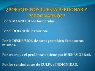 Por la MAGNITUD de las heridas.
Por el DOLOR de la traición.
Por la DESILUSION de otros y también de nosotros
mismos.
Por creer que el perdón se obtiene por BUENAS OBRAS.
Por los sentimientos de CULPA e INDIGNIDAD.
 