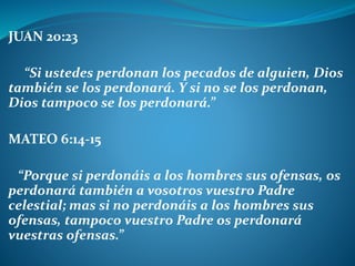 JUAN 20:23
“Si ustedes perdonan los pecados de alguien, Dios
también se los perdonará. Y si no se los perdonan,
Dios tampoco se los perdonará.”
MATEO 6:14-15
“Porque si perdonáis a los hombres sus ofensas, os
perdonará también a vosotros vuestro Padre
celestial; mas si no perdonáis a los hombres sus
ofensas, tampoco vuestro Padre os perdonará
vuestras ofensas.”
 