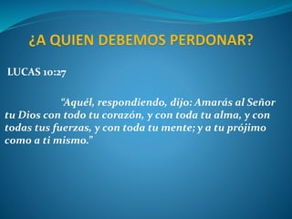 LUCAS 10:27
“Aquél, respondiendo, dijo: Amarás al Señor
tu Dios con todo tu corazón, y con toda tu alma, y con
todas tus fuerzas, y con toda tu mente; y a tu prójimo
como a ti mismo.”
 