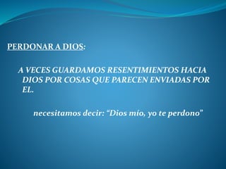 PERDONAR A DIOS:
A VECES GUARDAMOS RESENTIMIENTOS HACIA
DIOS POR COSAS QUE PARECEN ENVIADAS POR
EL.
necesitamos decir: “Dios mío, yo te perdono”
 