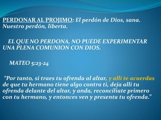PERDONAR AL PROJIMO: El perdón de Dios, sana.
Nuestro perdón, liberta.
EL QUE NO PERDONA, NO PUEDE EXPERIMENTAR
UNA PLENA COMUNION CON DIOS.
MATEO 5:23-24
“Por tanto, si traes tu ofrenda al altar, y allí te acuerdas
de que tu hermano tiene algo contra ti, deja allí tu
ofrenda delante del altar, y anda, reconcíliate primero
con tu hermano, y entonces ven y presenta tu ofrenda.”
 