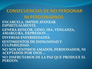 ENCARCELA, IMPIDE AVANZAR
ESPIRITUALMENTE.
GENERA RENCOR, ODIO, IRA, VENGANZA,
AMARGURA, DEPRESION …
DIVERSAS ENFERMEDADES.
SENTIMIENTOS DE INDIGNIDAD Y
CULPABILIDAD.
NO NOS SENTIMOS AMADOS, PERDONADOS, NI
ACEPTADOS POR DIOS …
NO DISFRUTAMOS DE LA PAZ QUE PRODUCE EL
PERDON.
 