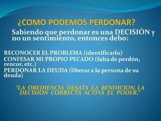 Sabiendo que perdonar es una DECISIÓN y
no un sentimiento, entonces debo:
RECONOCER EL PROBLEMA (identificarlo)
CONFESAR MI PROPIO PECADO (falta de perdón,
rencor, etc.)
PERDONAR LA DEUDA (liberar a la persona de su
deuda)
“LA OBEDIENCIA DESATA LA BENDICION, LA
DECISION CORRECTA ACTIVA EL PODER.”
 