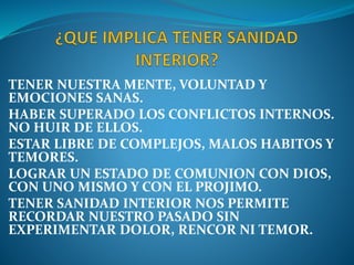 TENER NUESTRA MENTE, VOLUNTAD Y
EMOCIONES SANAS.
HABER SUPERADO LOS CONFLICTOS INTERNOS.
NO HUIR DE ELLOS.
ESTAR LIBRE DE COMPLEJOS, MALOS HABITOS Y
TEMORES.
LOGRAR UN ESTADO DE COMUNION CON DIOS,
CON UNO MISMO Y CON EL PROJIMO.
TENER SANIDAD INTERIOR NOS PERMITE
RECORDAR NUESTRO PASADO SIN
EXPERIMENTAR DOLOR, RENCOR NI TEMOR.
 
