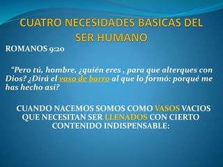 ROMANOS 9:20
“Pero tú, hombre, ¿quién eres , para que alterques con
Dios? ¿Dirá el vaso de barro al que lo formó: porqué me
has hecho así?
CUANDO NACEMOS SOMOS COMO VASOS VACIOS
QUE NECESITAN SER LLENADOS CON CIERTO
CONTENIDO INDISPENSABLE:
 