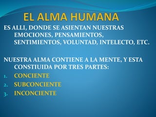 ES ALLI, DONDE SE ASIENTAN NUESTRAS
EMOCIONES, PENSAMIENTOS,
SENTIMIENTOS, VOLUNTAD, INTELECTO, ETC.
NUESTRA ALMA CONTIENE A LA MENTE, Y ESTA
CONSTIUIDA POR TRES PARTES:
1. CONCIENTE
2. SUBCONCIENTE
3. INCONCIENTE
 