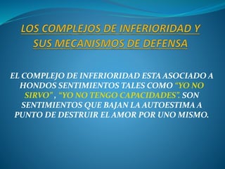 EL COMPLEJO DE INFERIORIDAD ESTA ASOCIADO A
HONDOS SENTIMIENTOS TALES COMO “YO NO
SIRVO” , “YO NO TENGO CAPACIDADES”. SON
SENTIMIENTOS QUE BAJAN LA AUTOESTIMA A
PUNTO DE DESTRUIR EL AMOR POR UNO MISMO.
 