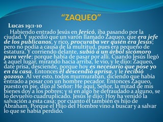 Lucas 19:1-10
Habiendo entrado Jesús en Jericó, iba pasando por la
ciudad. Y sucedió que un varón llamado Zaqueo, que era jefe
de los publicanos, y rico, procuraba ver quién era Jesús;
pero no podía a causa de la multitud, pues era pequeño de
estatura. Y corriendo delante, subió a un árbol sicómoro
para verle; porque había de pasar por allí. Cuando Jesús llegó
a aquel lugar, mirando hacia arriba, le vio, y le dijo: Zaqueo,
date prisa, desciende, porque hoy es necesario que pose yo
en tu casa. Entonces él descendió aprisa, y le recibió
gozoso. Al ver esto, todos murmuraban, diciendo que había
entrado a posar con un hombre pecador. Entonces Zaqueo,
puesto en pie, dijo al Señor: He aquí, Señor, la mitad de mis
bienes doy a los pobres; y si en algo he defraudado a alguno, se
lo devuelvo cuadruplicado. Jesús le dijo: Hoy ha venido la
salvación a esta casa; por cuanto él también es hijo de
Abraham. Porque el Hijo del Hombre vino a buscar y a salvar
lo que se había perdido.
 