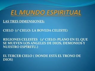 LAS TRES DIMENSIONES:
CIELO (1° CIELO: LA BOVEDA CELESTE)
REGIONES CELESTES (2° CIELO: PLANO EN EL QUE
SE MUEVEN LOS ANGELES DE DIOS, DEMONIOS Y
NUESTRO ESPÍRITU.)
EL TERCER CIELO ( DONDE ESTÁ EL TRONO DE
DIOS)
 