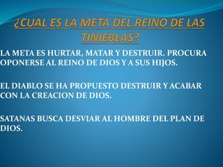 LA META ES HURTAR, MATAR Y DESTRUIR. PROCURA
OPONERSE AL REINO DE DIOS Y A SUS HIJOS.
EL DIABLO SE HA PROPUESTO DESTRUIR Y ACABAR
CON LA CREACION DE DIOS.
SATANAS BUSCA DESVIAR AL HOMBRE DEL PLAN DE
DIOS.
 