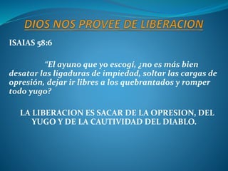 ISAIAS 58:6
“El ayuno que yo escogí, ¿no es más bien
desatar las ligaduras de impiedad, soltar las cargas de
opresión, dejar ir libres a los quebrantados y romper
todo yugo?
LA LIBERACION ES SACAR DE LA OPRESION, DEL
YUGO Y DE LA CAUTIVIDAD DEL DIABLO.
 