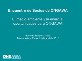 Encuentro de Socios de ONGAWA

  El medio ambiente y la energía:
  oportunidades para ONGAWA


            Eduardo Sánchez Jacob
    Talavera de la Reina, 21 de abril de 2012
 