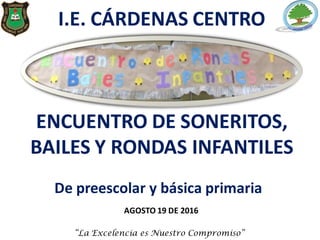 I.E. CÁRDENAS CENTRO
ENCUENTRO DE SONERITOS,
BAILES Y RONDAS INFANTILES
AGOSTO 19 DE 2016
“La Excelencia es Nuestro Compromiso”
De preescolar y básica primaria
 