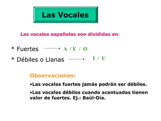 Las vocales españolas son divididas en:
* Fuertes
* Débiles o Llanas
A / E / O
I / U
Observaciones:
•Las vocales fuertes jamás podrán ser débiles.
•Las vocales débiles cuando acentuadas tienen
valor de fuertes. Ej.: Baúl-Día.
Las Vocales
 