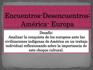 Desafío:
  Analizar la conquista de los europeos ante las
civilizaciones indígenas de América en un trabajo
individual reflexionando sobre la importancia de
                este choque cultural.
 